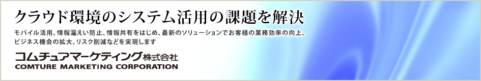 クラウド環境のシステム活用の課題を解決
モバイル活用、情報漏えい防止、情報共有をはじめ、最新のソリューションでお客様の業務効率の向上、ビジネス機会の拡大、リスクの削減などを実現します。
コムチュアマーケティング株式会社